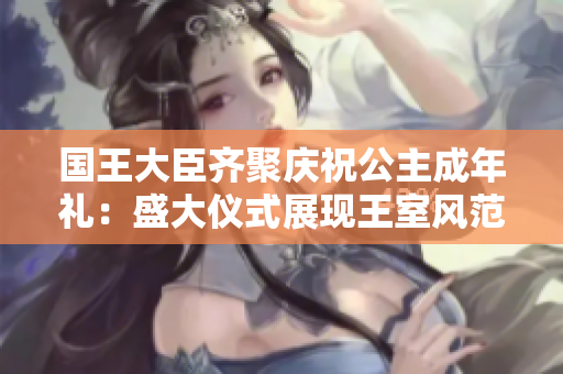 国王大臣齐聚庆祝公主成年礼：盛大仪式展现王室风范