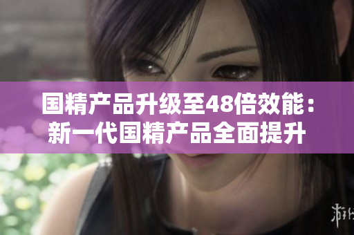 国精产品升级至48倍效能：新一代国精产品全面提升