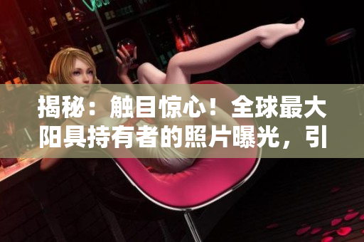 揭秘：触目惊心！全球最大阳具持有者的照片曝光，引发热议与惊叹！