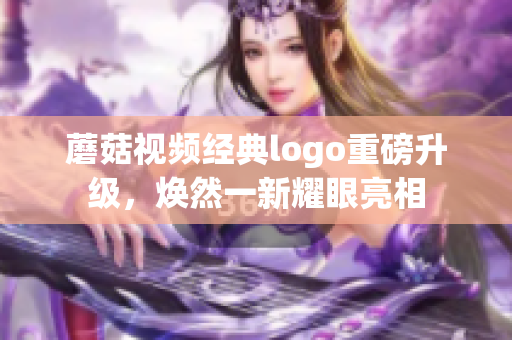 蘑菇视频经典logo重磅升级，焕然一新耀眼亮相