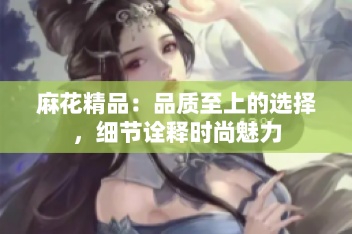麻花精品：品质至上的选择，细节诠释时尚魅力