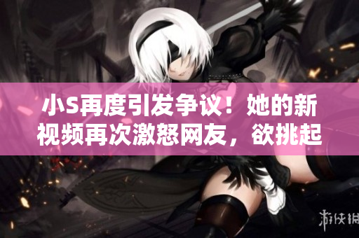 小S再度引发争议！她的新视频再次激怒网友，欲挑起争端？