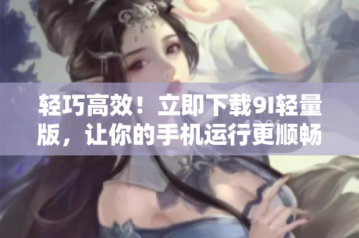 轻巧高效！立即下载9I轻量版，让你的手机运行更顺畅