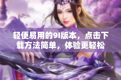 轻便易用的9I版本，点击下载方法简单，体验更轻松