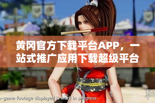 黄冈官方下载平台APP，一站式推广应用下载超级平台