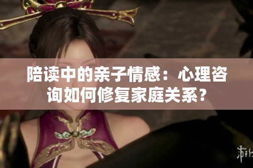陪读中的亲子情感：心理咨询如何修复家庭关系？