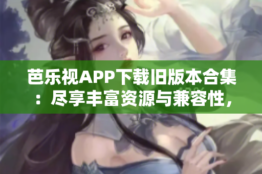 芭乐视APP下载旧版本合集：尽享丰富资源与兼容性，充分满足用户需求