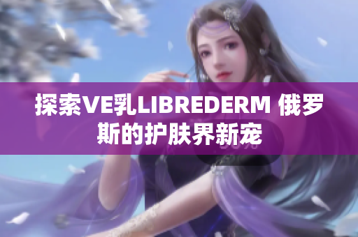 探索VE乳LIBREDERM 俄罗斯的护肤界新宠