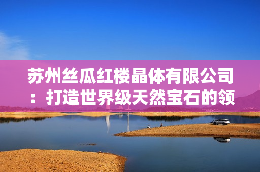 苏州丝瓜红楼晶体有限公司：打造世界级天然宝石的领先制造商
