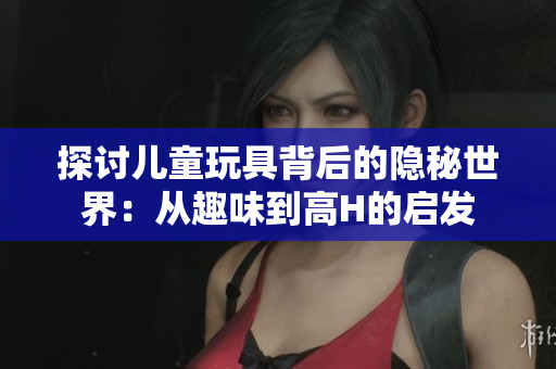 探讨儿童玩具背后的隐秘世界：从趣味到高H的启发