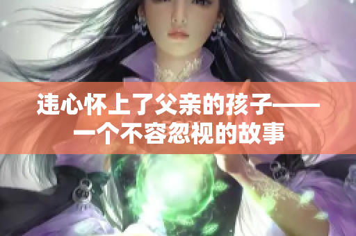 违心怀上了父亲的孩子——一个不容忽视的故事