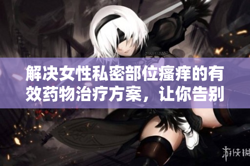 解决女性私密部位瘙痒的有效药物治疗方案，让你告别烦恼