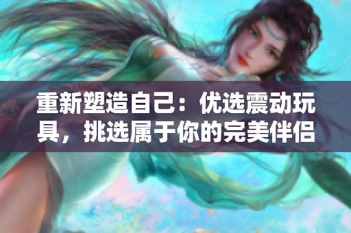 重新塑造自己：优选震动玩具，挑选属于你的完美伴侣