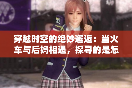 穿越时空的绝妙邂逅：当火车与后妈相遇，探寻的是怎样的故事？