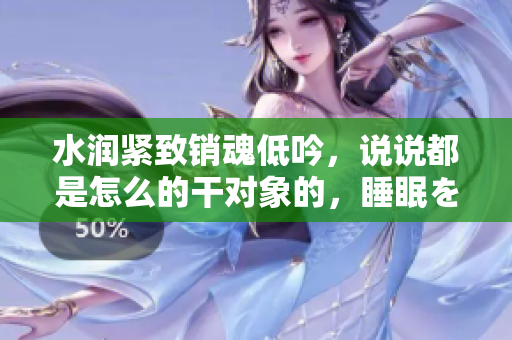 水润紧致销魂低吟，说说都是怎么的干对象的，睡眠を取らなくてもいい，睡觉抓着小鸡一晚上会怎样，睡过年纪最大的多少岁六十多，水润紧致销魂低吟古代690