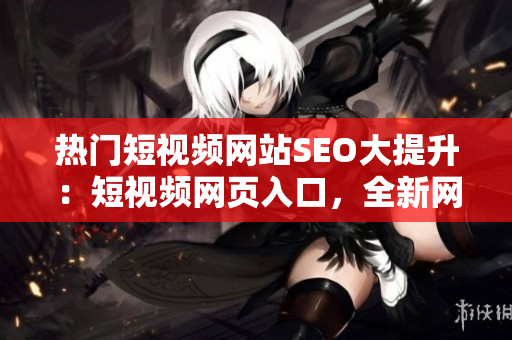 热门短视频网站SEO大提升：短视频网页入口，全新网站推广战略发布