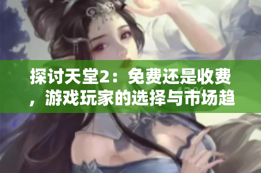 探讨天堂2：免费还是收费，游戏玩家的选择与市场趋势