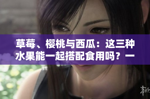草莓、樱桃与西瓜：这三种水果能一起搭配食用吗？一篇详细分析！