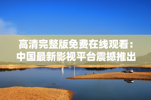 高清完整版免费在线观看：中国最新影视平台震撼推出