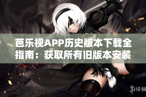芭乐视APP历史版本下载全指南：获取所有旧版本安装包及使用攻略