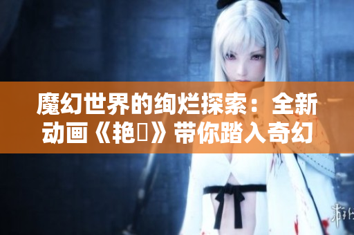 魔幻世界的绚烂探索：全新动画《艳鉧》带你踏入奇幻冒险之旅