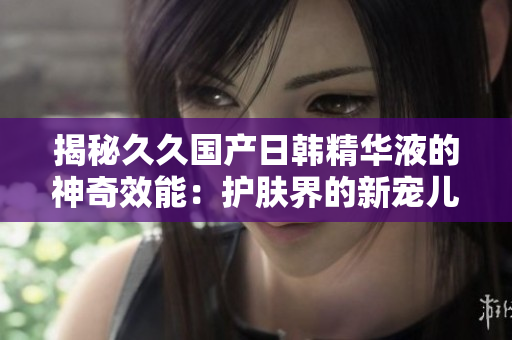 揭秘久久国产日韩精华液的神奇效能：护肤界的新宠儿！
