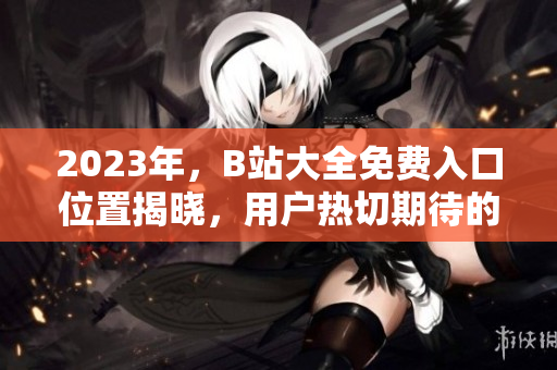 2023年，B站大全免费入口位置揭晓，用户热切期待的答案在这里！