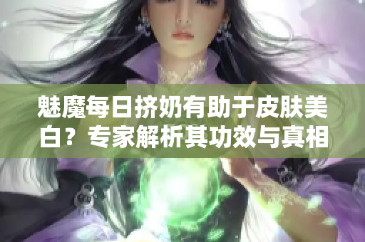 魅魔每日挤奶有助于皮肤美白？专家解析其功效与真相！