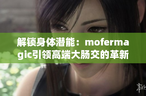 解锁身体潜能：mofermagic引领高端大肠交的革新之路