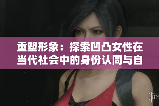 重塑形象：探索凹凸女性在当代社会中的身份认同与自我表达