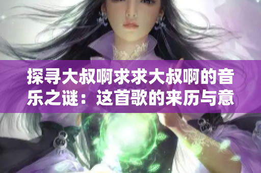 探寻大叔啊求求大叔啊的音乐之谜：这首歌的来历与意义