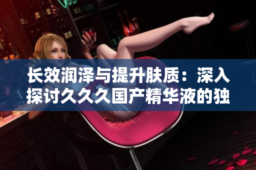 长效润泽与提升肤质：深入探讨久久久国产精华液的独特优势