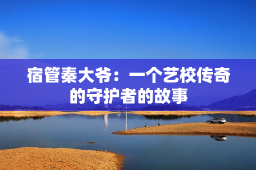 宿管秦大爷：一个艺校传奇的守护者的故事