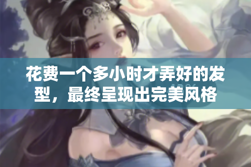 花费一个多小时才弄好的发型，最终呈现出完美风格