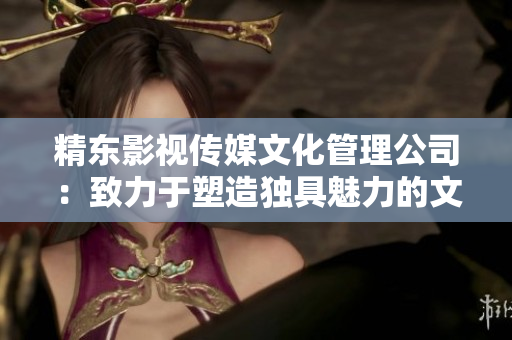 精东影视传媒文化管理公司：致力于塑造独具魅力的文化影像新风尚