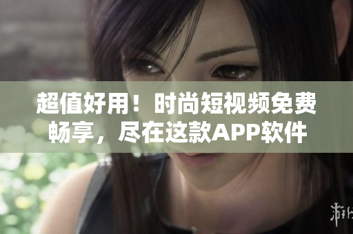 超值好用！时尚短视频免费畅享，尽在这款APP软件