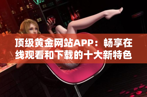 顶级黄金网站APP：畅享在线观看和下载的十大新特色