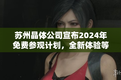 苏州晶体公司宣布2024年免费参观计划，全新体验等待您！