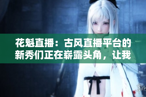 花魁直播：古风直播平台的新秀们正在崭露头角，让我们来一探究竟!