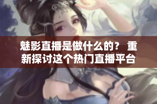 魅影直播是做什么的？ 重新探讨这个热门直播平台