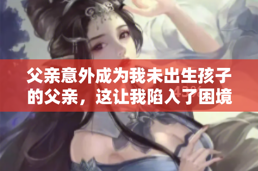 父亲意外成为我未出生孩子的父亲，这让我陷入了困境，我应该怎么办？