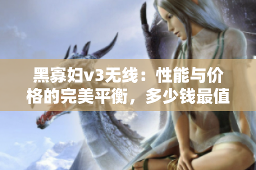 黑寡妇v3无线：性能与价格的完美平衡，多少钱最值得投资？
