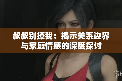 叔叔别撩我：揭示关系边界与家庭情感的深度探讨