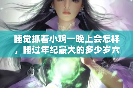 睡觉抓着小鸡一晚上会怎样，睡过年纪最大的多少岁六十多，水润紧致销魂低吟古代，水润紧致销魂低吟，说说都是怎么的干对象的，睡眠を取らなくてもいい1113