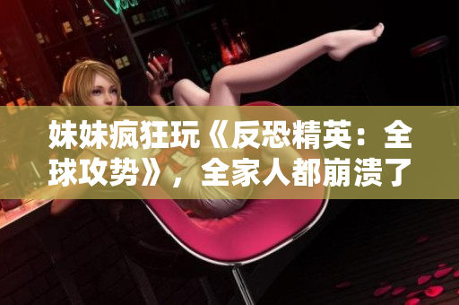 妹妹疯狂玩《反恐精英：全球攻势》，全家人都崩溃了！