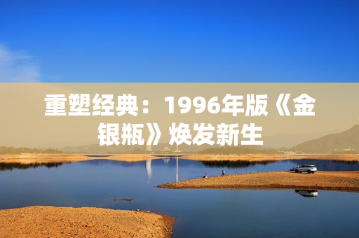 重塑经典：1996年版《金银瓶》焕发新生