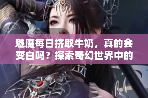 魅魔每日挤取牛奶，真的会变白吗？探索奇幻世界中的传说