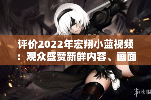 评价2022年宏翔小蓝视频：观众盛赞新鲜内容、画面清晰感人