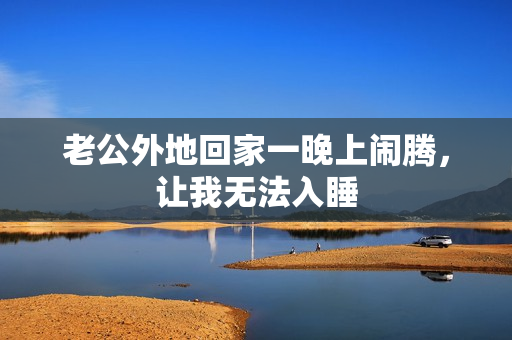 老公外地回家一晚上闹腾，让我无法入睡