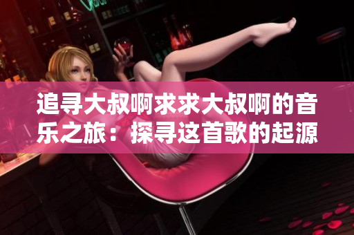 追寻大叔啊求求大叔啊的音乐之旅：探寻这首歌的起源与情感表达